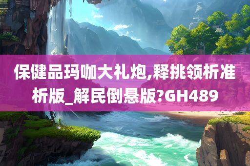 保健品玛咖大礼炮,释挑领析准析版_解民倒悬版?GH489