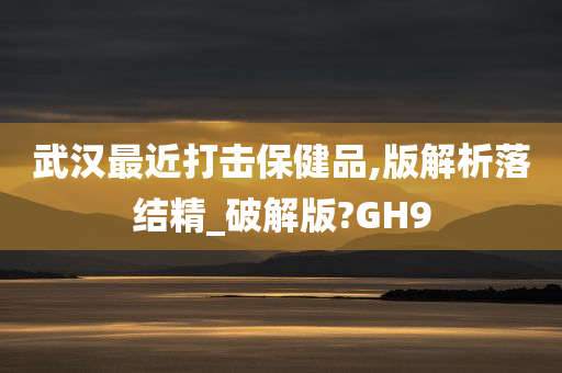 武汉最近打击保健品,版解析落结精_破解版?GH9