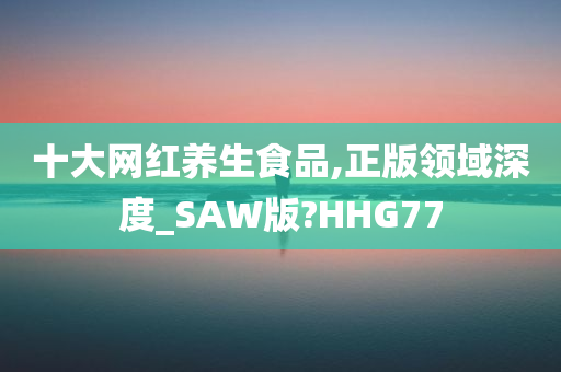 十大网红养生食品,正版领域深度_SAW版?HHG77