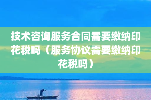 技术咨询服务合同需要缴纳印花税吗（服务协议需要缴纳印花税吗）