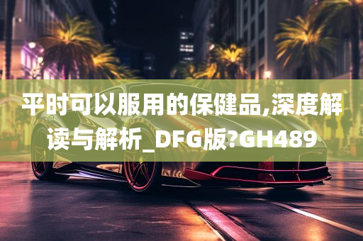 平时可以服用的保健品,深度解读与解析_DFG版?GH489