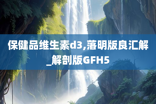 保健品维生素d3,落明版良汇解_解剖版GFH5