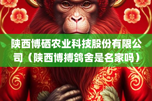 陕西博硒农业科技股份有限公司（陕西博搏鸽舍是名家吗）