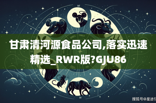 甘肃清河源食品公司,落实迅速精选_RWR版?GJU86