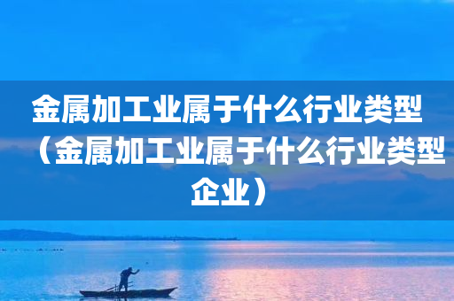 金属加工业属于什么行业类型（金属加工业属于什么行业类型企业）