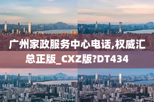 广州家政服务中心电话,权威汇总正版_CXZ版?DT434