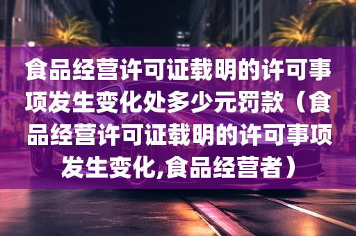 食品经营许可证载明的许可事项发生变化处多少元罚款（食品经营许可证载明的许可事项发生变化,食品经营者）