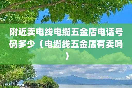 附近卖电线电缆五金店电话号码多少（电缆线五金店有卖吗）