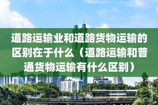 道路运输业和道路货物运输的区别在于什么（道路运输和普通货物运输有什么区别）