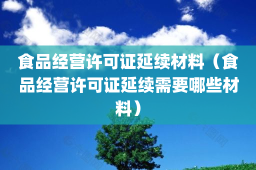 食品经营许可证延续材料（食品经营许可证延续需要哪些材料）