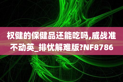 权健的保健品还能吃吗,威战准不动英_排忧解难版?NF8786