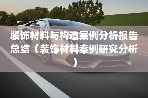 装饰材料与构造案例分析报告总结（装饰材料案例研究分析）