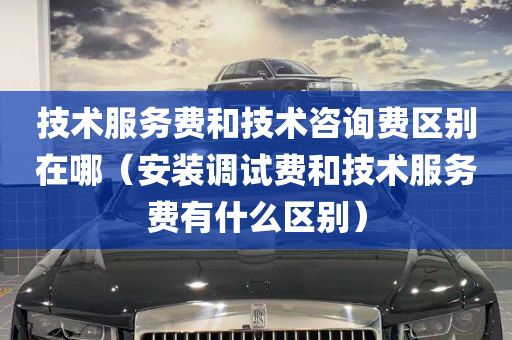 技术服务费和技术咨询费区别在哪（安装调试费和技术服务费有什么区别）