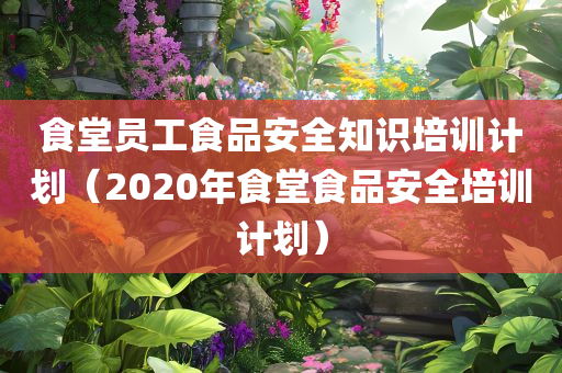 食堂员工食品安全知识培训计划（2020年食堂食品安全培训计划）