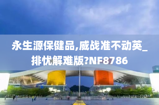 永生源保健品,威战准不动英_排忧解难版?NF8786