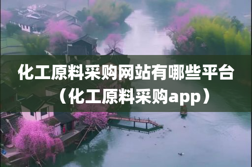 化工原料采购网站有哪些平台（化工原料采购app）