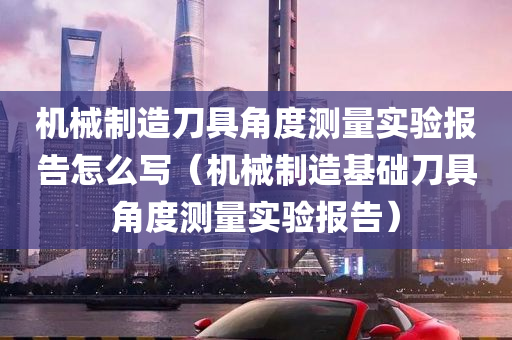 机械制造刀具角度测量实验报告怎么写（机械制造基础刀具角度测量实验报告）