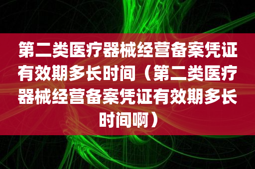 第二类医疗器械经营备案凭证有效期多长时间（第二类医疗器械经营备案凭证有效期多长时间啊）