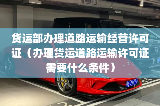 货运部办理道路运输经营许可证（办理货运道路运输许可证需要什么条件）