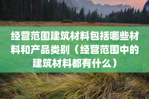 经营范围建筑材料包括哪些材料和产品类别（经营范围中的建筑材料都有什么）