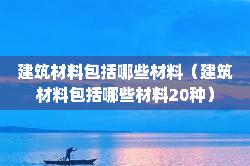 建筑材料包括哪些材料（建筑材料包括哪些材料20种）