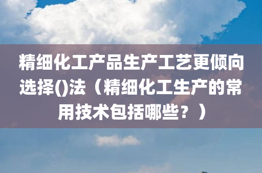 精细化工产品生产工艺更倾向选择()法（精细化工生产的常用技术包括哪些？）